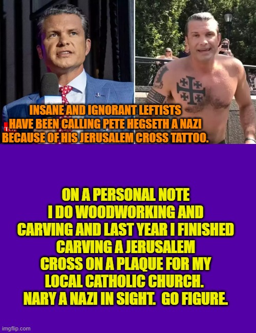 Nobody is more ignorant than the average ideologically indoctrinated leftist. | INSANE AND IGNORANT LEFTISTS HAVE BEEN CALLING PETE HEGSETH A NAZI BECAUSE OF HIS JERUSALEM CROSS TATTOO. ON A PERSONAL NOTE I DO WOODWORKING AND CARVING AND LAST YEAR I FINISHED CARVING A JERUSALEM CROSS ON A PLAQUE FOR MY LOCAL CATHOLIC CHURCH.  NARY A NAZI IN SIGHT.  GO FIGURE. | image tagged in yep | made w/ Imgflip meme maker