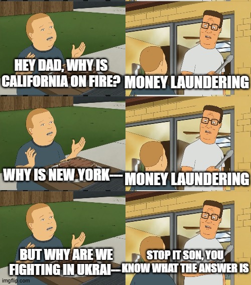 Bobby's Questions | HEY DAD, WHY IS CALIFORNIA ON FIRE? MONEY LAUNDERING; WHY IS NEW YORK---; MONEY LAUNDERING; STOP IT SON, YOU KNOW WHAT THE ANSWER IS; BUT WHY ARE WE FIGHTING IN UKRAI--- | image tagged in but what if they don t like | made w/ Imgflip meme maker