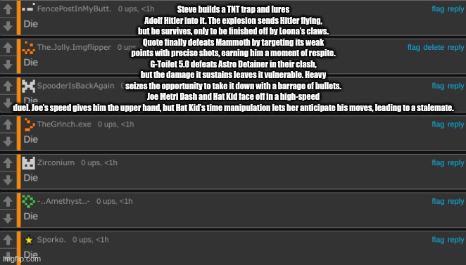 Die | Steve builds a TNT trap and lures Adolf Hitler into it. The explosion sends Hitler flying, but he survives, only to be finished off by Loona’s claws.
Quote finally defeats Mammoth by targeting its weak points with precise shots, earning him a moment of respite.
G-Toilet 5.0 defeats Astro Detainer in their clash, but the damage it sustains leaves it vulnerable. Heavy seizes the opportunity to take it down with a barrage of bullets.
Joe Metri Dash and Hat Kid face off in a high-speed duel. Joe’s speed gives him the upper hand, but Hat Kid’s time manipulation lets her anticipate his moves, leading to a stalemate. | image tagged in die | made w/ Imgflip meme maker