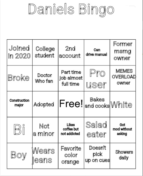 Blank Bingo | Daniels Bingo; 2nd account; College student; Former msmg owner; Joined in 2020; Can drive manual; MEMES OVERLOAD owner; Part time job almost full time; Broke; Pro user; Doctor Who fan; Bakes and cooks; Construction major; Adopted; White; Bi; Not a minor; Got mod without asking; Salad eater; Likes coffee but not addicted; Doesn't pick up on cues; Wears jeans; Showers daily; Boy; Favorite color orange | image tagged in blank bingo | made w/ Imgflip meme maker