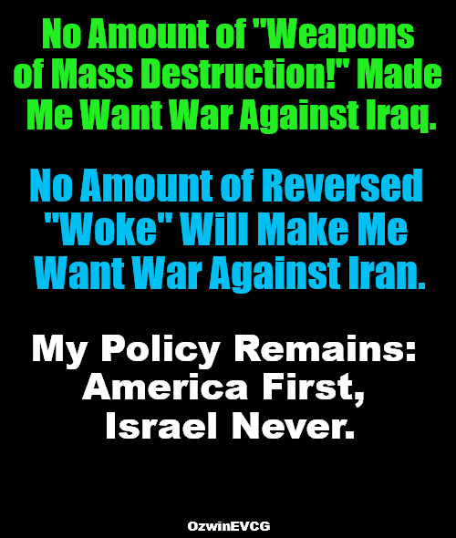 [ NA + NA = STS ] | No Amount of "Weapons 

of Mass Destruction!" Made 

Me Want War Against Iraq. No Amount of Reversed 

"Woke" Will Make Me 

Want War Against Iran. My Policy Remains: 

America First, 

Israel Never. OzwinEVCG | image tagged in iraq,iran,israel,subversion,propaganda,war | made w/ Imgflip meme maker