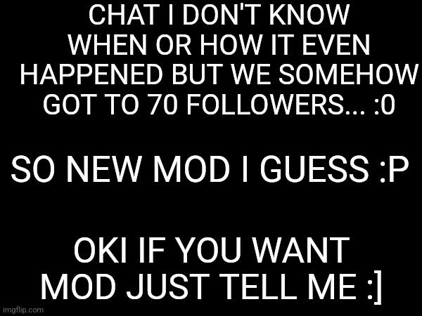 So we got the 70th person almost 4 days ago... but I didn't realize till now lol :] | CHAT I DON'T KNOW WHEN OR HOW IT EVEN HAPPENED BUT WE SOMEHOW GOT TO 70 FOLLOWERS... :0; SO NEW MOD I GUESS :P; OKI IF YOU WANT MOD JUST TELL ME :] | made w/ Imgflip meme maker