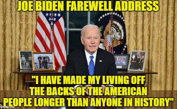 Biden Farewell Address What I heard | JOE BIDEN FAREWELL ADDRESS; "I HAVE MADE MY LIVING OFF THE BACKS OF THE AMERICAN PEOPLE LONGER THAN ANYONE IN HISTORY" | image tagged in white house,joe biden,dementia,maga,farewell,trump | made w/ Imgflip meme maker