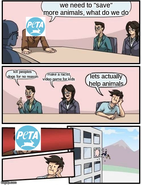 Boardroom Meeting Suggestion | we need to "save" more animals, what do we do; kill peoples dogs for no reason; make a racist video game for kids; lets actually help animals | image tagged in memes,boardroom meeting suggestion,peta | made w/ Imgflip meme maker