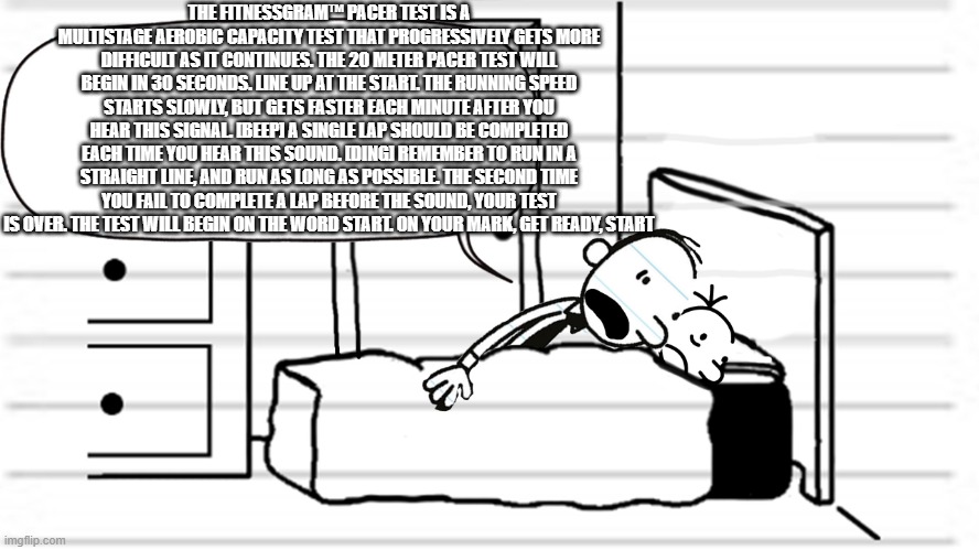 Diary of a wimpy kid template | THE FITNESSGRAM™ PACER TEST IS A MULTISTAGE AEROBIC CAPACITY TEST THAT PROGRESSIVELY GETS MORE DIFFICULT AS IT CONTINUES. THE 20 METER PACER TEST WILL BEGIN IN 30 SECONDS. LINE UP AT THE START. THE RUNNING SPEED STARTS SLOWLY, BUT GETS FASTER EACH MINUTE AFTER YOU HEAR THIS SIGNAL. [BEEP] A SINGLE LAP SHOULD BE COMPLETED EACH TIME YOU HEAR THIS SOUND. [DING] REMEMBER TO RUN IN A STRAIGHT LINE, AND RUN AS LONG AS POSSIBLE. THE SECOND TIME YOU FAIL TO COMPLETE A LAP BEFORE THE SOUND, YOUR TEST IS OVER. THE TEST WILL BEGIN ON THE WORD START. ON YOUR MARK, GET READY, START | image tagged in diary of a wimpy kid template | made w/ Imgflip meme maker