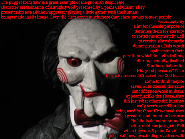 5 Point Calvinism's Saw Puppeteer | The puppet from Saw is a great example of the ghoulish despicable character assassination of Almighty God presented by 5 point Calvinism. They present Him as a Divine Puppeteer "playing a little game" with the human beings made in His image. Even the elect aren't much more than chess pawns & most people; were made by Him for the sole purpose of damning them for eternity to conscious torment in Hell to receive glory from the demonstration of His wrath against sin in their perdition which includes infants, children, mentally disabled & unborn babies for His "good pleasure." Then there's Evanescent Grace where God teases; some to think they're saved & He does all the same sanctification work in them, appear just like the elect & they did just what others did but they truly aren't saved but just being used for those He wants & they get greater condemnation because He blinds them intentionally before death or just go to Hell when they die. 5 point Calvinism sinks to all new lows to disprove free will. | image tagged in i want to play a game,calvinism,arminian,molinism,ghoulish character killers,twisted sadistic puppeteer dogma | made w/ Imgflip meme maker