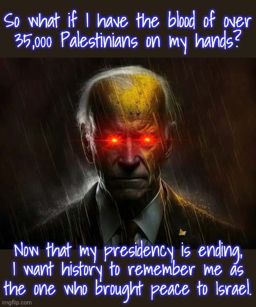 Gaslighting Joe. | So what if I have the blood of over
35,000 Palestinians on my hands? Now that my presidency is ending,
I want history to remember me as
the one who brought peace to Israel. | image tagged in dark brandon,genocide,foreign policy,contradiction,hypocrite | made w/ Imgflip meme maker