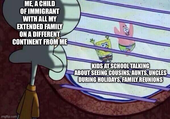 Squidward window | ME, A CHILD OF IMMIGRANT WITH ALL MY EXTENDED FAMILY ON A DIFFERENT CONTINENT FROM ME; KIDS AT SCHOOL TALKING ABOUT SEEING COUSINS, AUNTS, UNCLES DURING HOLIDAYS, FAMILY REUNIONS | image tagged in squidward window | made w/ Imgflip meme maker