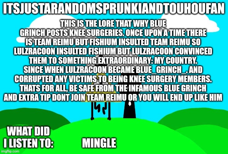 REMEMBER ASR BE SAFE | THIS IS THE LORE THAT WHY BLUE GRINCH POSTS KNEE SURGERIES. ONCE UPON A TIME THERE IS TEAM REIMU BUT FISHIUM INSULTED TEAM REIMU SO LULZRACOON INSULTED FISHIUM BUT LULZRACOON CONVINCED THEM TO SOMETHING EXTRAORDINARY: MY COUNTRY. SINCE WHEN LULZRACOON BECAME BLUE_GRINCH_. AND CORRUPTED ANY VICTIMS TO BEING KNEE SURGERY MEMBERS. THATS FOR ALL, BE SAFE FROM THE INFAMOUS BLUE GRINCH AND EXTRA TIP DONT JOIN TEAM REIMU OR YOU WILL END UP LIKE HIM; MINGLE | image tagged in sprunki and touhou fan announcement temp | made w/ Imgflip meme maker