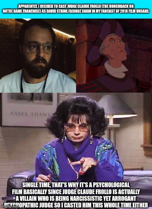 APPARENTLY, I DECIDED TO CAST JUDGE CLAUDE FROLLO (THE HUNCHBACK ON NOTRE DAME FRANCHISE) AS DAVID STRINE/GEORGE SHAW IN MY FANCAST OF 2018 FILM UNSANE:; SINGLE TIME, THAT'S WHY IT'S A PSYCHOLOGICAL FILM BASICALLY SINCE JUDGE CLAUDE FROLLO IS ACTUALLY A VILLAIN WHO IS BEING NARCISSISTIC YET ARROGANT PSYCHOPATHIC JUDGE SO I CASTED HIM THIS WHOLE TIME EITHER | image tagged in unsane,meme,spoof cast,the hunchback of notre dame,discussion,steven soderbergh | made w/ Imgflip meme maker