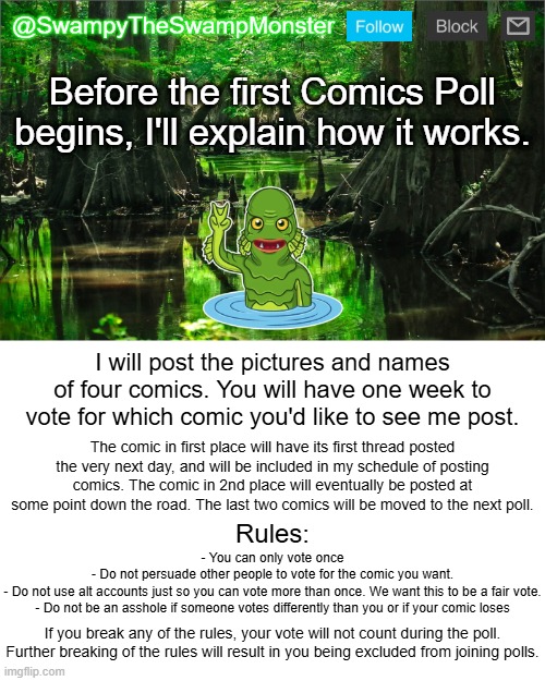 Once the stream reaches 50 followers, we will begin the first poll. Be sure to follow if you haven't already! | Before the first Comics Poll begins, I'll explain how it works. I will post the pictures and names of four comics. You will have one week to vote for which comic you'd like to see me post. The comic in first place will have its first thread posted the very next day, and will be included in my schedule of posting comics. The comic in 2nd place will eventually be posted at some point down the road. The last two comics will be moved to the next poll. Rules:; - You can only vote once
- Do not persuade other people to vote for the comic you want.
- Do not use alt accounts just so you can vote more than once. We want this to be a fair vote.
- Do not be an asshole if someone votes differently than you or if your comic loses; If you break any of the rules, your vote will not count during the poll. Further breaking of the rules will result in you being excluded from joining polls. | image tagged in swampytheswampmonster announcement template | made w/ Imgflip meme maker