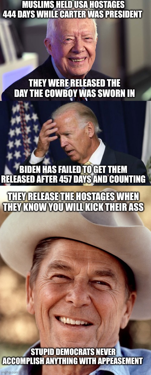 Biden failed over 457 days of hostages being held. The credit for the hostage release goes to Trump. History repeats itself. | MUSLIMS HELD USA HOSTAGES 444 DAYS WHILE CARTER WAS PRESIDENT; THEY WERE RELEASED THE DAY THE COWBOY WAS SWORN IN; BIDEN HAS FAILED TO GET THEM RELEASED AFTER 457 DAYS AND COUNTING; THEY RELEASE THE HOSTAGES WHEN THEY KNOW YOU WILL KICK THEIR ASS; STUPID DEMOCRATS NEVER ACCOMPLISH ANYTHING WITH APPEASEMENT | image tagged in jimmy carter,joe biden worries,ronald reagan cowboy,hostages,trump | made w/ Imgflip meme maker