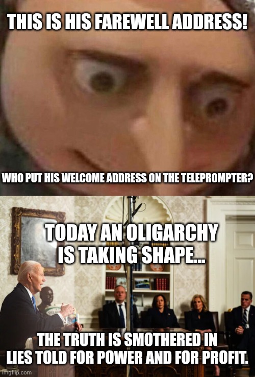 Biden Aide Mistakenly Mixes Up Welcome Address For Farewell Address On Teleprompter | THIS IS HIS FAREWELL ADDRESS! WHO PUT HIS WELCOME ADDRESS ON THE TELEPROMPTER? TODAY AN OLIGARCHY IS TAKING SHAPE... THE TRUTH IS SMOTHERED IN LIES TOLD FOR POWER AND FOR PROFIT. | image tagged in biden,oligarchy,ive made a huge mistake,farewell,stupid liberals,panic | made w/ Imgflip meme maker