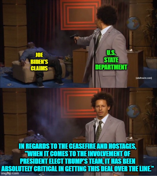 Funny how the leftist loyal Mainstream Media 'missed' that State Department announcement. | U.S. STATE DEPARTMENT; JOE BIDEN'S CLAIMS; IN REGARDS TO THE CEASEFIRE AND HOSTAGES, "WHEN IT COMES TO THE INVOLVEMENT OF PRESIDENT ELECT TRUMP'S TEAM, IT HAS BEEN ABSOLUTELY CRITICAL IN GETTING THIS DEAL OVER THE LINE." | image tagged in who killed hannibal | made w/ Imgflip meme maker