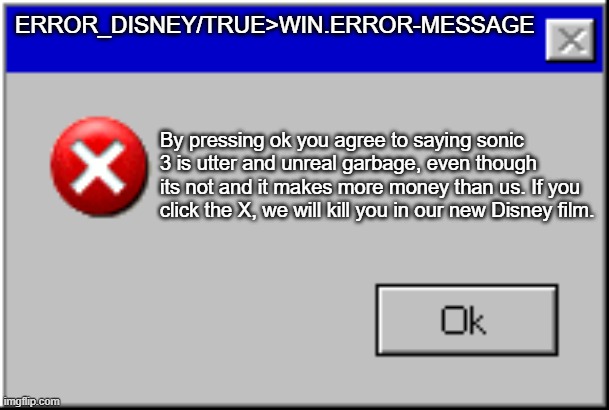 I don't want to click ok... Help... | ERROR_DISNEY/TRUE>WIN.ERROR-MESSAGE; By pressing ok you agree to saying sonic 3 is utter and unreal garbage, even though its not and it makes more money than us. If you click the X, we will kill you in our new Disney film. | image tagged in windows error message | made w/ Imgflip meme maker