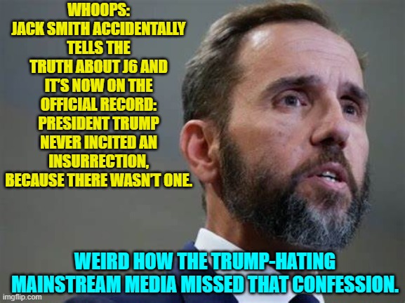 Yeah . . . weird. | WHOOPS: JACK SMITH ACCIDENTALLY TELLS THE TRUTH ABOUT J6 AND IT’S NOW ON THE OFFICIAL RECORD: PRESIDENT TRUMP NEVER INCITED AN INSURRECTION, BECAUSE THERE WASN’T ONE. WEIRD HOW THE TRUMP-HATING MAINSTREAM MEDIA MISSED THAT CONFESSION. | image tagged in yep | made w/ Imgflip meme maker