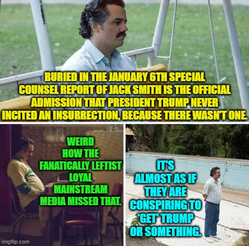 Well leftists -- and your Trump-hating RINO political allies -- any input here? | WEIRD HOW THE FANATICALLY LEFTIST LOYAL MAINSTREAM MEDIA MISSED THAT. BURIED IN THE JANUARY 6TH SPECIAL COUNSEL REPORT OF JACK SMITH IS THE OFFICIAL ADMISSION THAT PRESIDENT TRUMP NEVER INCITED AN INSURRECTION, BECAUSE THERE WASN’T ONE. IT'S ALMOST AS IF THEY ARE CONSPIRING TO 'GET' TRUMP OR SOMETHING. | image tagged in sad pablo escobar | made w/ Imgflip meme maker