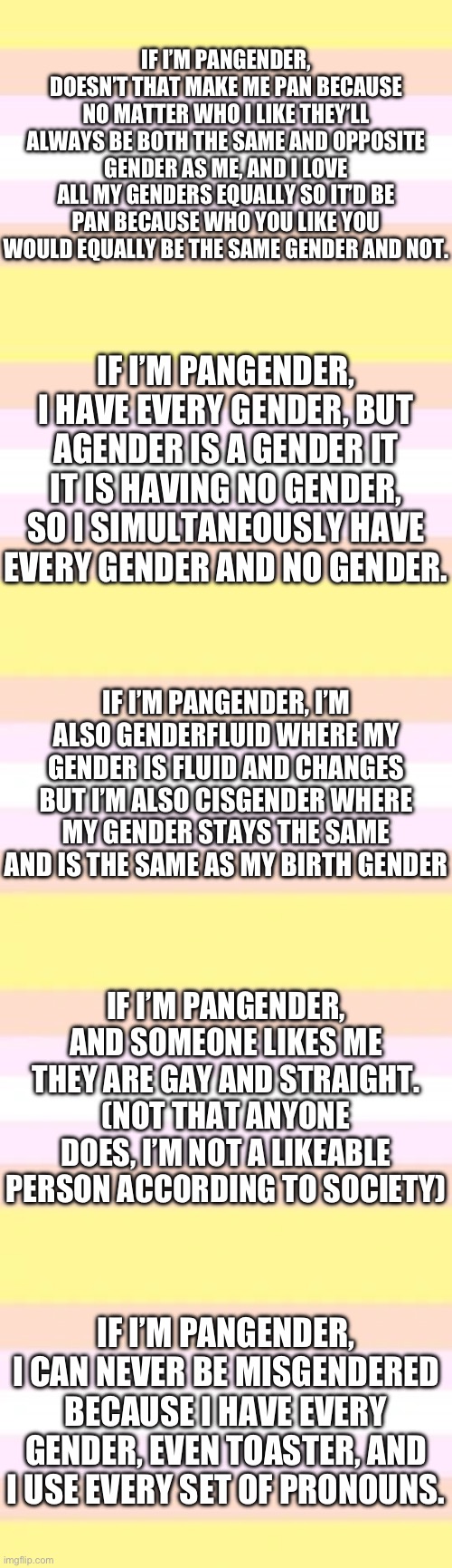 Pangender shower thoughts | IF I’M PANGENDER, DOESN’T THAT MAKE ME PAN BECAUSE NO MATTER WHO I LIKE THEY’LL ALWAYS BE BOTH THE SAME AND OPPOSITE GENDER AS ME, AND I LOVE ALL MY GENDERS EQUALLY SO IT’D BE PAN BECAUSE WHO YOU LIKE YOU WOULD EQUALLY BE THE SAME GENDER AND NOT. IF I’M PANGENDER, I HAVE EVERY GENDER, BUT AGENDER IS A GENDER IT IT IS HAVING NO GENDER, SO I SIMULTANEOUSLY HAVE EVERY GENDER AND NO GENDER. IF I’M PANGENDER, I’M ALSO GENDERFLUID WHERE MY GENDER IS FLUID AND CHANGES BUT I’M ALSO CISGENDER WHERE MY GENDER STAYS THE SAME AND IS THE SAME AS MY BIRTH GENDER; IF I’M PANGENDER, AND SOMEONE LIKES ME THEY ARE GAY AND STRAIGHT. (NOT THAT ANYONE DOES, I’M NOT A LIKEABLE PERSON ACCORDING TO SOCIETY); IF I’M PANGENDER, I CAN NEVER BE MISGENDERED BECAUSE I HAVE EVERY GENDER, EVEN TOASTER, AND I USE EVERY SET OF PRONOUNS. | image tagged in shower thoughts,lgbtq | made w/ Imgflip meme maker