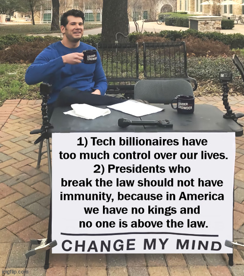 Oligarchy. Kakistocracy. Corruption. Tyranny. Dictatorship. | 1) Tech billionaires have 
too much control over our lives.
2) Presidents who 
break the law should not have 
immunity, because in America 
we have no kings and 
no one is above the law. | image tagged in change my mind tilt-corrected,trump,corruption,billionaire,greed,criminal | made w/ Imgflip meme maker