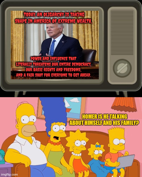 It's A Reasonable Question | TODAY, AN OLIGARCHY IS TAKING SHAPE IN AMERICA OF EXTREME WEALTH, POWER AND INFLUENCE THAT LITERALLY THREATENS OUR ENTIRE DEMOCRACY, OUR BASIC RIGHTS AND FREEDOMS, AND A FAIR SHOT FOR EVERYONE TO GET AHEAD. HOMER IS HE TALKING ABOUT HIMSELF AND HIS FAMILY? | image tagged in retro tv,the simpsons,joe biden,talking about,family,memes | made w/ Imgflip meme maker