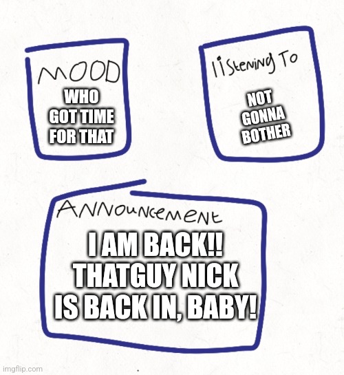 nick's announcement template (my first) | NOT GONNA BOTHER; WHO GOT TIME FOR THAT; I AM BACK!! THATGUY NICK IS BACK IN, BABY! | image tagged in nick's announcement template my first | made w/ Imgflip meme maker