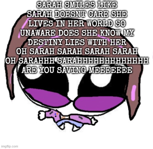 Autistic Agent Diamond | SARAH SMILES LIKE SARAH DOESNT CARE SHE LIVES IN HER WORLD SO UNAWARE DOES SHE KNOW MY DESTINY LIES WITH HER OH SARAH SARAH SARAH SARAH OH SARAHHH SARAHHHHHHHHHHHHH ARE YOU SAVING MEEEEEEE | image tagged in autistic agent diamond | made w/ Imgflip meme maker