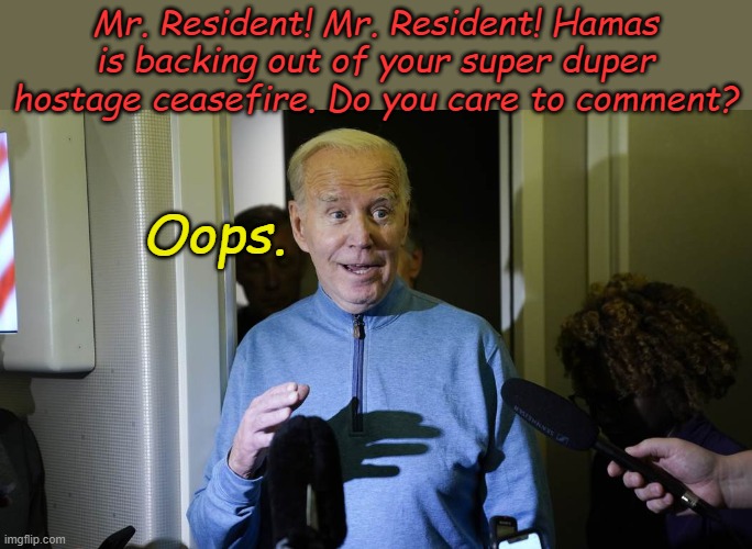 Just crossed the wires. Another Biden flop- all the way to the end of his residency, | Mr. Resident! Mr. Resident! Hamas is backing out of your super duper hostage ceasefire. Do you care to comment? Oops. | image tagged in biden | made w/ Imgflip meme maker