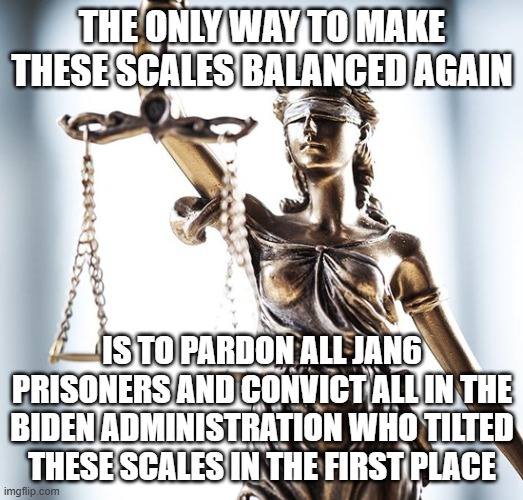 justice MUST be served! | THE ONLY WAY TO MAKE THESE SCALES BALANCED AGAIN; IS TO PARDON ALL JAN6 PRISONERS AND CONVICT ALL IN THE BIDEN ADMINISTRATION WHO TILTED THESE SCALES IN THE FIRST PLACE | image tagged in lady scales of justice 550x525 | made w/ Imgflip meme maker