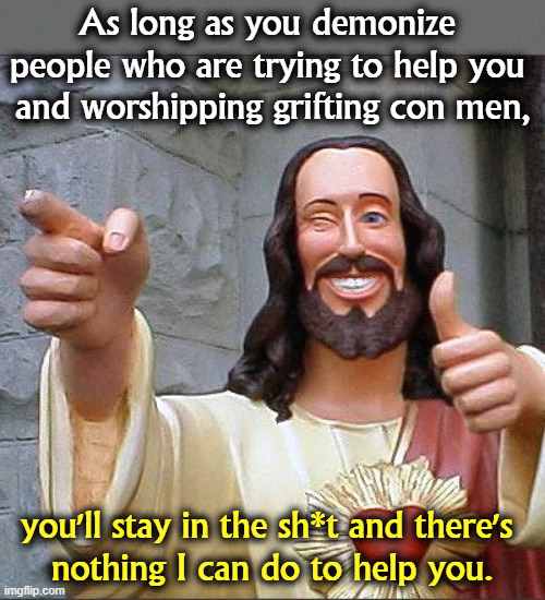 There are people trying to help you. You didn't vote for them. | As long as you demonize 
people who are trying to help you 
and worshipping grifting con men, you'll stay in the sh*t and there's 
nothing I can do to help you. | image tagged in memes,buddy christ,democrats,help,republicans,con man | made w/ Imgflip meme maker