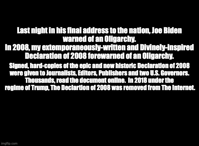 The Kingdom, The Power andThe Declaration of 2008 | Last night in his final address to the nation, Joe Biden
warned of an Oligarchy.
In 2008, my extemporaneously-written and Divinely-inspired
Declaration of 2008 forewarned of an Oligarchy. Signed, hard-copies of the epic and now historic Declaration of 2008
were given to Journalists, Editors, Publishers and two U.S. Governors.
Thousands, read the document online.  In 2018 under the
 regime of Trump, The Declartion of 2008 was removed from The Internet. | image tagged in the scroll of truth | made w/ Imgflip meme maker