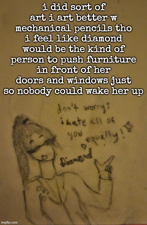 i did sort of art i art better w mechanical pencils tho
i feel like diamond would be the kind of person to push furniture in front of her doors and windows just so nobody could wake her up | made w/ Imgflip meme maker