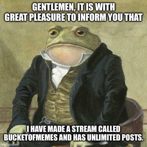 Gentlemen, it is with great pleasure to inform you that | GENTLEMEN, IT IS WITH GREAT PLEASURE TO INFORM YOU THAT; I HAVE MADE A STREAM CALLED BUCKETOFMEMES AND HAS UNLIMITED POSTS. | image tagged in gentlemen it is with great pleasure to inform you that | made w/ Imgflip meme maker