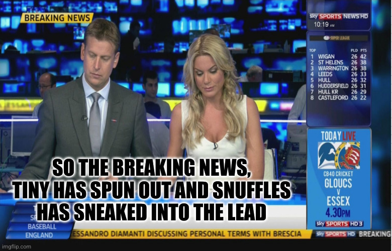 Sky Sports Breaking News | SO THE BREAKING NEWS, TINY HAS SPUN OUT AND SNUFFLES HAS SNEAKED INTO THE LEAD | image tagged in sky sports breaking news | made w/ Imgflip meme maker