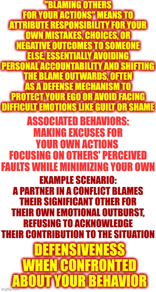 Take Responsibility For What YOU Are Doing.  No One Can MAKE You Do Anything.  You Choose Your Response | "BLAMING OTHERS FOR YOUR ACTIONS" MEANS TO ATTRIBUTE RESPONSIBILITY FOR YOUR OWN MISTAKES, CHOICES, OR NEGATIVE OUTCOMES TO SOMEONE ELSE, ESSENTIALLY AVOIDING PERSONAL ACCOUNTABILITY AND SHIFTING THE BLAME OUTWARDS, OFTEN AS A DEFENSE MECHANISM TO PROTECT YOUR EGO OR AVOID FACING DIFFICULT EMOTIONS LIKE GUILT OR SHAME; ASSOCIATED BEHAVIORS:
MAKING EXCUSES FOR YOUR OWN ACTIONS 
FOCUSING ON OTHERS' PERCEIVED FAULTS WHILE MINIMIZING YOUR OWN; EXAMPLE SCENARIO:
A PARTNER IN A CONFLICT BLAMES THEIR SIGNIFICANT OTHER FOR THEIR OWN EMOTIONAL OUTBURST, REFUSING TO ACKNOWLEDGE THEIR CONTRIBUTION TO THE SITUATION; DEFENSIVENESS WHEN CONFRONTED ABOUT YOUR BEHAVIOR | image tagged in abuse,domestic abuse,domestic violence,taliban mentality,blame game,memes | made w/ Imgflip meme maker