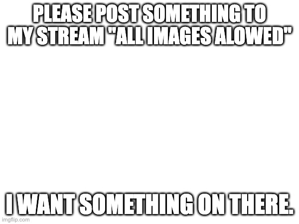 title | PLEASE POST SOMETHING TO MY STREAM "ALL IMAGES ALOWED"; I WANT SOMETHING ON THERE. | image tagged in oh wow are you actually reading these tags | made w/ Imgflip meme maker