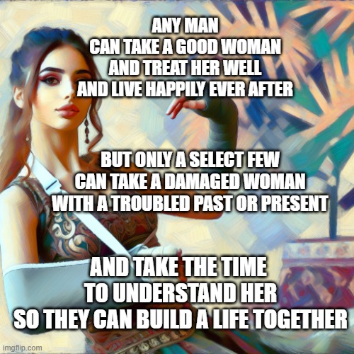 building together | ANY MAN

CAN TAKE A GOOD WOMAN
AND TREAT HER WELL
AND LIVE HAPPILY EVER AFTER; BUT ONLY A SELECT FEW
CAN TAKE A DAMAGED WOMAN
WITH A TROUBLED PAST OR PRESENT; AND TAKE THE TIME 
TO UNDERSTAND HER
SO THEY CAN BUILD A LIFE TOGETHER | image tagged in memes,relationships | made w/ Imgflip meme maker