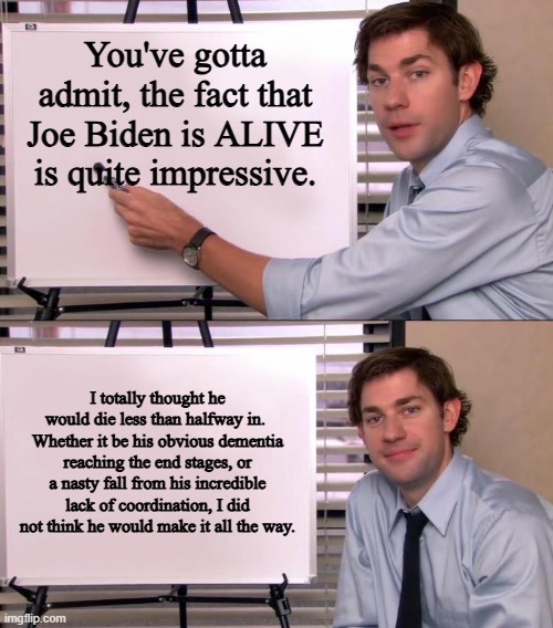 The most impressive thing Biden did in the last four years was...not die. | You've gotta admit, the fact that Joe Biden is ALIVE is quite impressive. I totally thought he would die less than halfway in. 
Whether it be his obvious dementia reaching the end stages, or a nasty fall from his incredible lack of coordination, I did not think he would make it all the way. | image tagged in jim halpert explains,joe biden,dementia joe | made w/ Imgflip meme maker