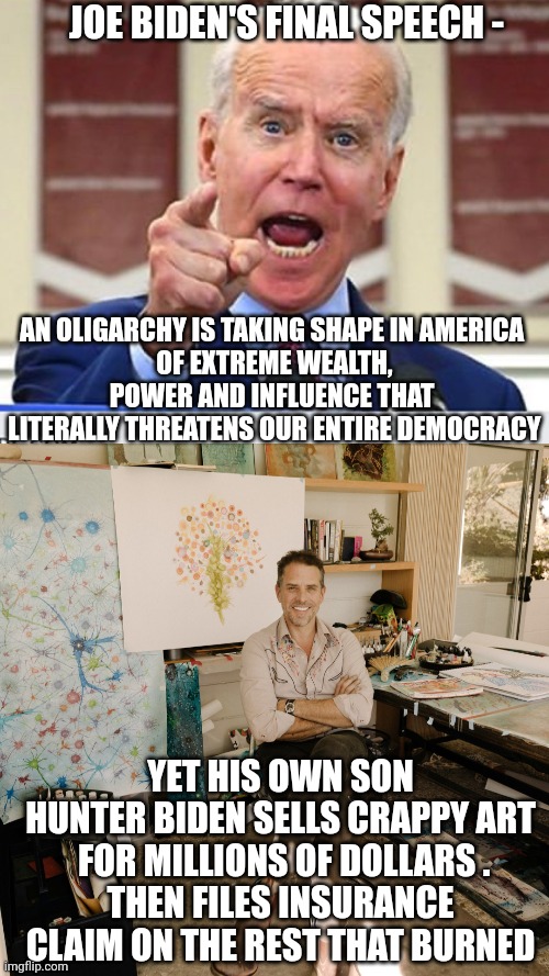 Leftist Looney Liberal Senile Joe | JOE BIDEN'S FINAL SPEECH -; AN OLIGARCHY IS TAKING SHAPE IN AMERICA 
OF EXTREME WEALTH, POWER AND INFLUENCE THAT 
LITERALLY THREATENS OUR ENTIRE DEMOCRACY; YET HIS OWN SON HUNTER BIDEN SELLS CRAPPY ART
 FOR MILLIONS OF DOLLARS .
THEN FILES INSURANCE CLAIM ON THE REST THAT BURNED | image tagged in joe biden no malarkey,liberals,democrats,2025,leftists | made w/ Imgflip meme maker