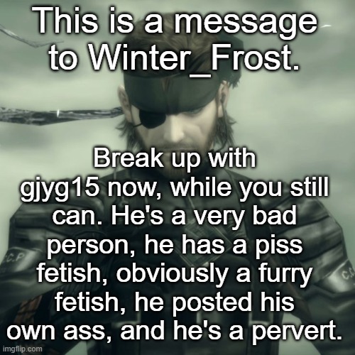 Metal Gear Solid Snake | This is a message to Winter_Frost. Break up with gjyg15 now, while you still can. He's a very bad person, he has a piss fetish, obviously a furry fetish, he posted his own ass, and he's a pervert. | image tagged in metal gear solid snake | made w/ Imgflip meme maker