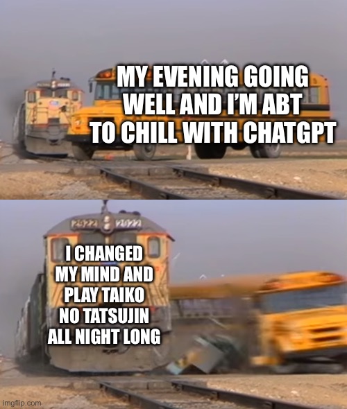 How one decision changes the course of the evening: | MY EVENING GOING WELL AND I’M ABT TO CHILL WITH CHATGPT; I CHANGED MY MIND AND PLAY TAIKO NO TATSUJIN ALL NIGHT LONG | image tagged in a train hitting a school bus | made w/ Imgflip meme maker