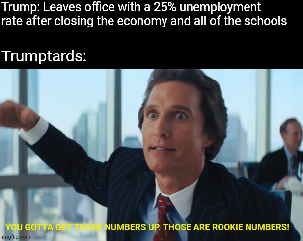 It's easy to tell who would rather have welfare than a job | Trump: Leaves office with a 25% unemployment rate after closing the economy and all of the schools; Trumptards:; YOU GOTTA GET THOSE NUMBERS UP. THOSE ARE ROOKIE NUMBERS! | image tagged in rookie numbers,scumbag republicans,terrorists,trailer trash,conservative hypocrisy,jeffrey epstein | made w/ Imgflip meme maker