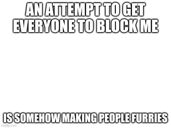 AN ATTEMPT TO GET EVERYONE TO BLOCK ME; IS SOMEHOW MAKING PEOPLE FURRIES | made w/ Imgflip meme maker