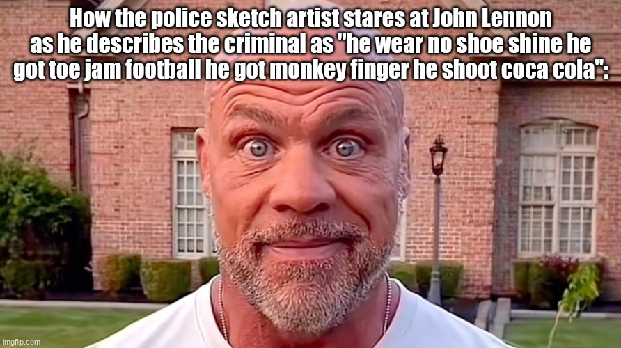 Not very helpful of you John | How the police sketch artist stares at John Lennon as he describes the criminal as "he wear no shoe shine he got toe jam football he got monkey finger he shoot coca cola": | image tagged in kurt angle stare,john lennon,the beatles | made w/ Imgflip meme maker