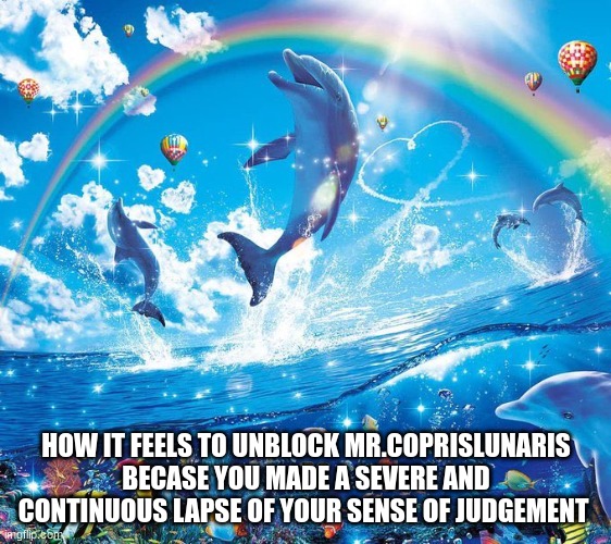 How it feels to x | HOW IT FEELS TO UNBLOCK MR.COPRISLUNARIS BECAUSE YOU MADE A SEVERE AND CONTINUOUS LAPSE OF YOUR SENSE OF JUDGEMENT | image tagged in how it feels to x | made w/ Imgflip meme maker