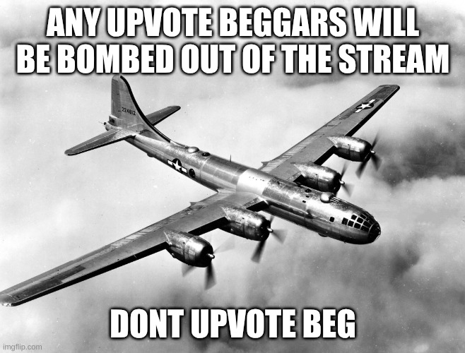 b29 cool | ANY UPVOTE BEGGARS WILL BE BOMBED OUT OF THE STREAM; DONT UPVOTE BEG | image tagged in b-29 superfortress,anti meme,why are you reading the tags,stop reading the tags,just stop | made w/ Imgflip meme maker