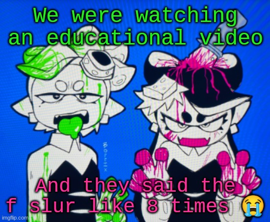 Sillies | We were watching an educational video; And they said the f slur like 8 times 😭 | image tagged in sillies | made w/ Imgflip meme maker