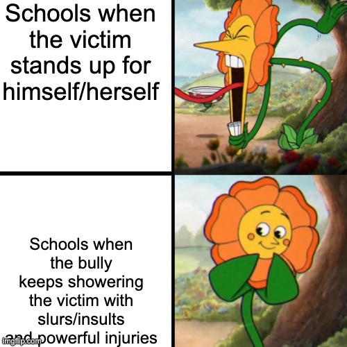 Unfortunately true... | Schools when the victim stands up for himself/herself; Schools when the bully keeps showering the victim with slurs/insults and powerful injuries | image tagged in cuphead flower | made w/ Imgflip meme maker