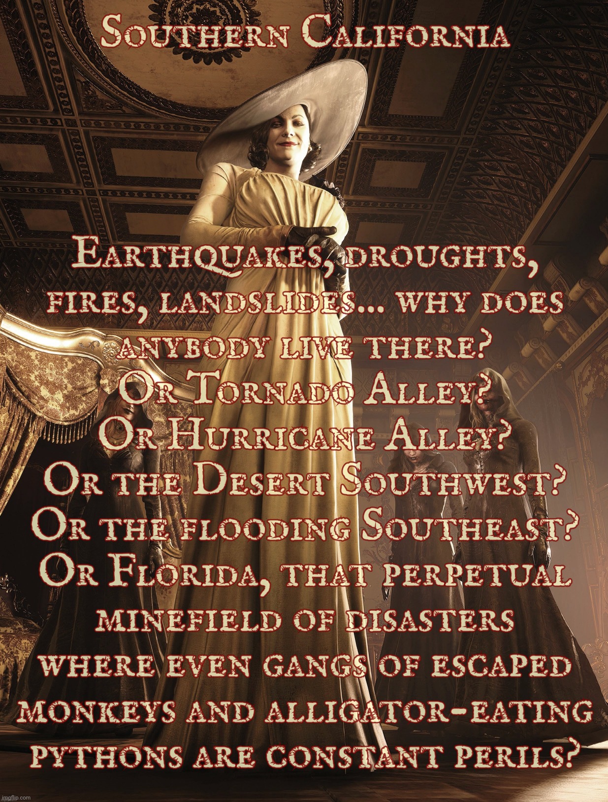 Lady Dimitrescu | Southern California; Earthquakes, droughts,
fires, landslides... why does
anybody live there?
Or Tornado Alley?
Or Hurricane Alley?
Or the Desert Southwest?
Or the flooding Southeast?
Or Florida, that perpetual
minefield of disasters
where even gangs of escaped
monkeys and alligator-eating
pythons are constant perils? | image tagged in lady dimitrescu | made w/ Imgflip meme maker