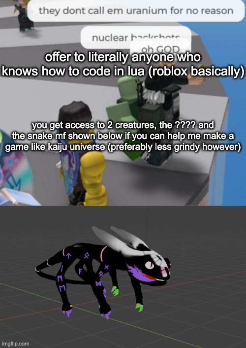 also 60% of any robux earned from this game will go to you (negotiable) | offer to literally anyone who knows how to code in lua (roblox basically); you get access to 2 creatures, the ???? and the snake mf shown below if you can help me make a game like kaiju universe (preferably less grindy however) | image tagged in nuclear backshots | made w/ Imgflip meme maker