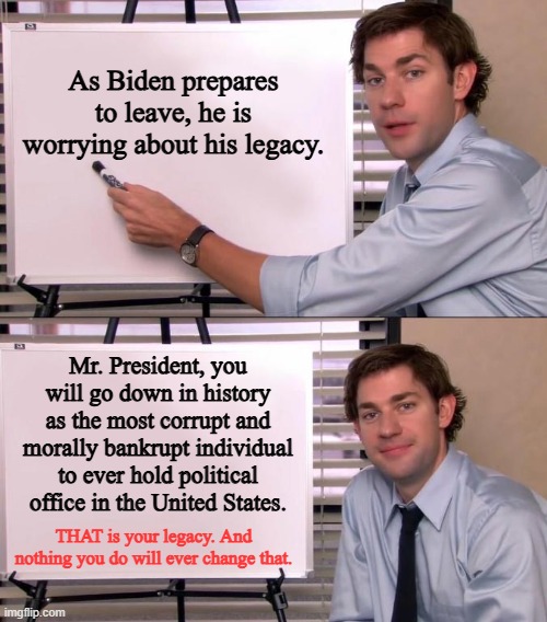 "Legacy" | As Biden prepares to leave, he is worrying about his legacy. Mr. President, you will go down in history as the most corrupt and morally bankrupt individual to ever hold political office in the United States. THAT is your legacy. And nothing you do will ever change that. | image tagged in jim halpert explains,joe biden,government corruption | made w/ Imgflip meme maker